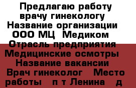 Предлагаю работу врачу-гинекологу › Название организации ­ ООО МЦ “Медиком“ › Отрасль предприятия ­ Медицинские осмотры › Название вакансии ­ Врач-гинеколог › Место работы ­ п-т Ленина , д.107 › Возраст от ­ 25 › Возраст до ­ 60 - Кемеровская обл., Кемерово г. Работа » Вакансии   